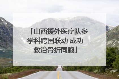 山西援外医疗队多学科跨国联动 成功救治骨折同胞