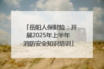 岳阳人保财险：开展2025年上半年消防安全知识培训
