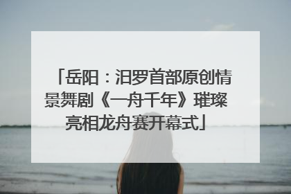 岳阳:汨罗首部原创情景舞剧《一舟千年》璀璨亮相龙舟赛开幕式