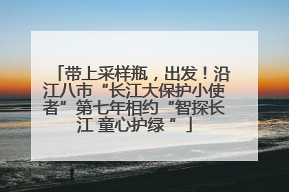 带上采样瓶，出发！沿江八市“长江大保护小使者”第七年相约“智探长江 童心护绿 ”