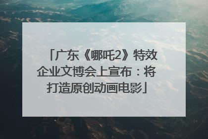 广东《哪吒2》特效企业文博会上宣布：将打造原创动画电影