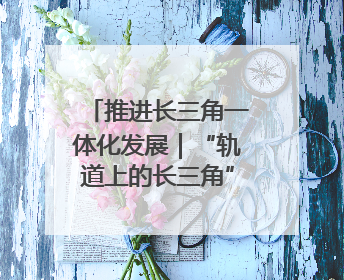 推进长三角一体化发展｜“轨道上的长三角”今年基本建成