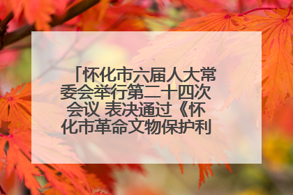 怀化市六届人大常委会举行第二十四次会议 表决通过《怀化市革命文物保护利用若干规定》