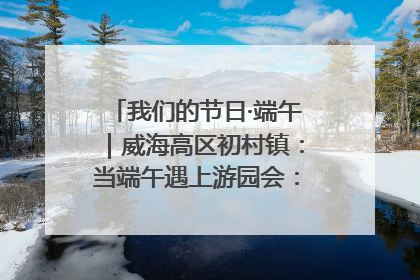 我们的节日·端午｜威海高区初村镇：当端午遇上游园会：来一场“粽”享欢乐的趣味冒险！