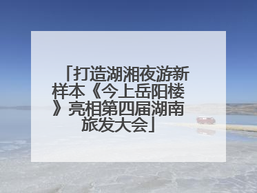 打造湖湘夜游新样本《今上岳阳楼》亮相第四届湖南旅发大会