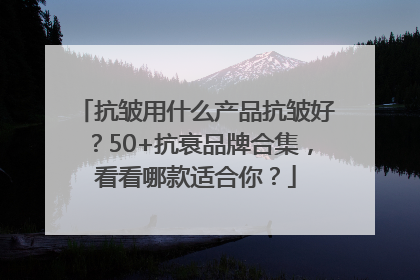 抗皱用什么产品抗皱好？50+抗衰品牌合集，看看哪款适合你？