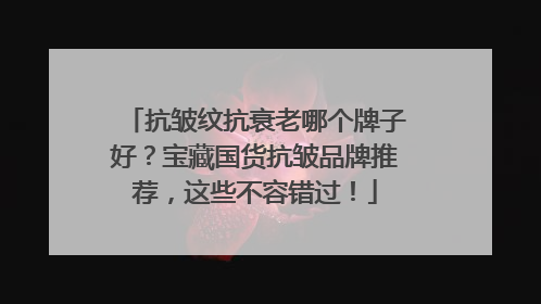 抗皱纹抗衰老哪个牌子好？宝藏国货抗皱品牌推荐，这些不容错过！