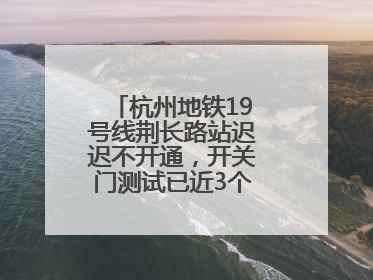 杭州地铁19号线荆长路站迟迟不开通，开关门测试已近3个月？回应来了
