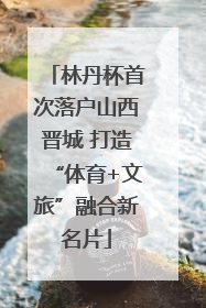 林丹杯首次落户山西晋城 打造“体育+文旅”融合新名片