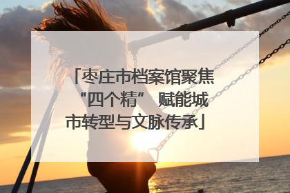 枣庄市档案馆聚焦“四个精” 赋能城市转型与文脉传承