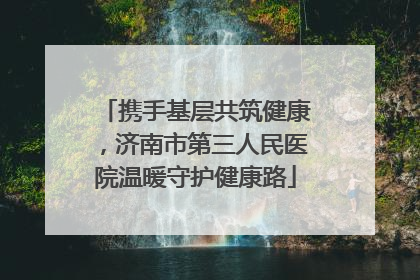 携手基层共筑健康，济南市第三人民医院温暖守护健康路