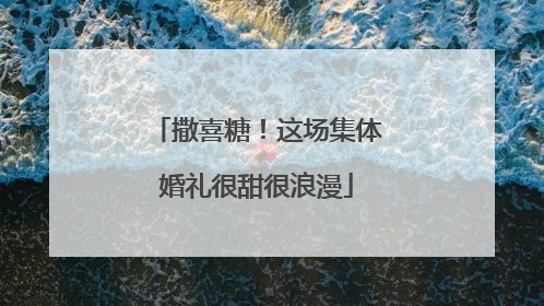 撒喜糖！这场集体婚礼很甜很浪漫
