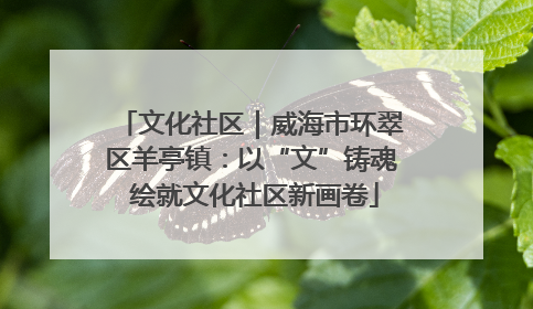 文化社区｜威海市环翠区羊亭镇：以“文”铸魂 绘就文化社区新画卷