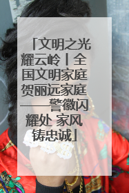 文明之光耀云岭丨全国文明家庭贺丽远家庭——警徽闪耀处 家风铸忠诚