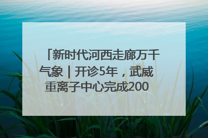 新时代河西走廊万千气象｜开诊5年，武威重离子中心完成2000余例患者治疗