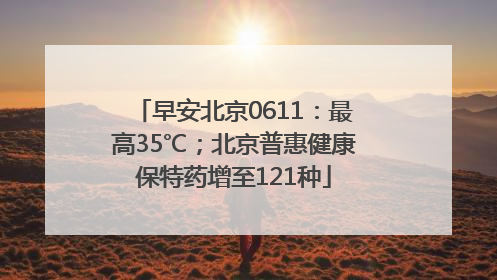 早安北京0611：最高35℃；北京普惠健康保特药增至121种