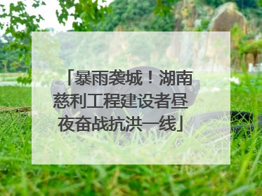 暴雨袭城！湖南慈利工程建设者昼夜奋战抗洪一线