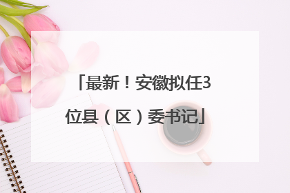 最新！安徽拟任3位县（区）委书记