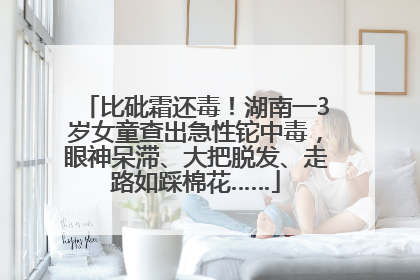 比砒霜还毒！湖南一3岁女童查出急性铊中毒，眼神呆滞、大把脱发、走路如踩棉花……