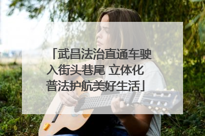 武昌法治直通车驶入街头巷尾 立体化普法护航美好生活