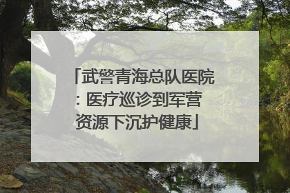 武警青海总队医院：医疗巡诊到军营  资源下沉护健康