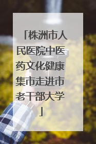 株洲市人民医院中医药文化健康集市走进市老干部大学