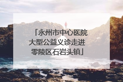 永州市中心医院大型公益义诊走进零陵区石岩头镇