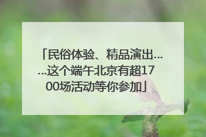 民俗体验、精品演出……这个端午北京有超1700场活动等你参加