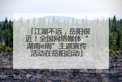 江湖不远，岳阳很近！全国网络媒体“湖南e周”主题宣传活动在岳阳启动