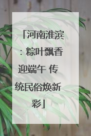河南淮滨：粽叶飘香迎端午 传统民俗焕新彩