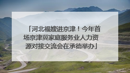 河北福嫂进京津！今年首场京津冀家庭服务业人力资源对接交流会在承德举办