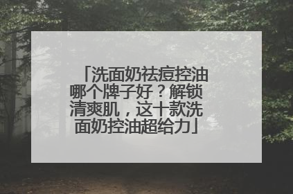 洗面奶祛痘控油哪个牌子好？解锁清爽肌，这十款洗面奶控油超给力