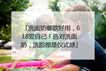 洗面奶哪款好用，618爱自己！选对洗面奶，洗脸都是仪式感