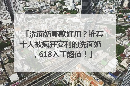 洗面奶哪款好用？推荐十大被疯狂安利的洗面奶，618入手超值！