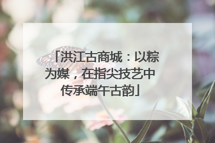洪江古商城：以粽为媒，在指尖技艺中传承端午古韵