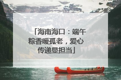 海南海口：端午粽香暖孤老，爱心传递显担当