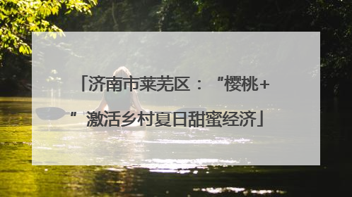 济南市莱芜区：“樱桃+”激活乡村夏日甜蜜经济