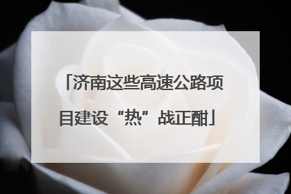 济南这些高速公路项目建设“热”战正酣