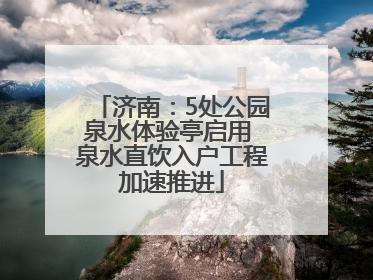 济南：5处公园泉水体验亭启用 泉水直饮入户工程加速推进