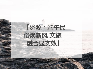 济源：端午民俗焕新风 文旅融合显实效