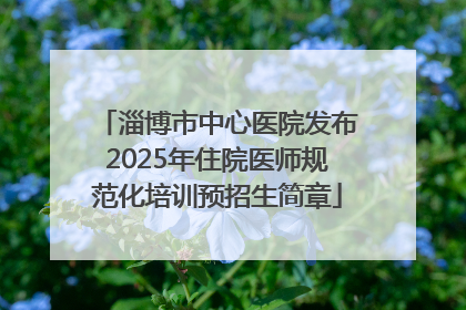 淄博市中心医院发布2025年住院医师规范化培训预招生简章