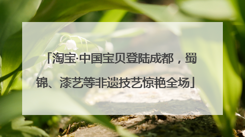 淘宝·中国宝贝登陆成都，蜀锦、漆艺等非遗技艺惊艳全场