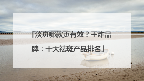 淡斑哪款更有效？王炸品牌：十大祛斑产品排名
