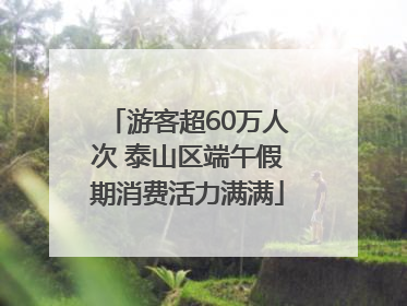 游客超60万人次 泰山区端午假期消费活力满满