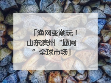 渔网变潮玩！山东滨州“撒网”全球市场