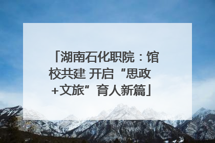 湖南石化职院：馆校共建 开启“思政+文旅”育人新篇