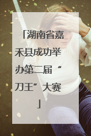 湖南省嘉禾县成功举办第二届“刀王”大赛