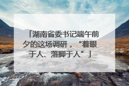 湖南省委书记端午前夕的这场调研，“着眼于人、落脚于人”