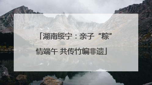 湖南绥宁：亲子“粽”情端午 共传竹编非遗