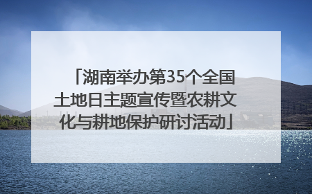 湖南举办第35个全国土地日主题宣传暨农耕文化与耕地保护研讨活动